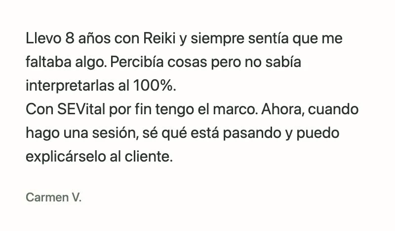 Carmen V.: Llevo 8 años con Reiki y siempre sentía que me faltaba algo. Percibía cosas pero no sabía interpretarlas al 100%.
Con SEVital por fin tengo el marco. Ahora, cuando hago una sesión, sé qué está pasando y puedo explicárselo al cliente.