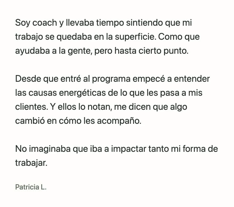 Patricia L.: Soy coach y llevaba tiempo sintiendo que mi trabajo se quedaba en la superficie. Como que ayudaba a la gente, pero hasta cierto punto.
Desde que entré al programa empecé a entender las causas energéticas de lo que les pasa a mis clientes. Y ellos lo notan, me dicen que algo cambió en cómo les acompaño.
No imaginaba que iba a impactar tanto mi forma de trabajar.