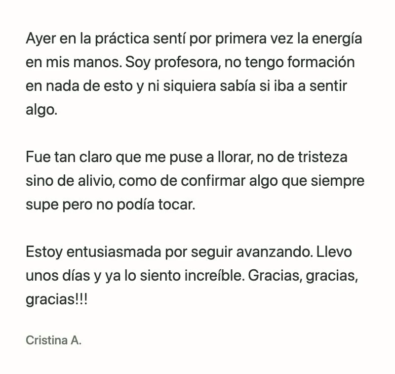 Cristina A.: Ayer en la práctica sentí por primera vez la energía en mis manos. Soy profesora, no tengo formación en nada de esto y ni siquiera sabía si iba a sentir algo.
Fue tan claro que me puse a llorar, no de tristeza sino de alivio, como de confirmar algo que siempre supe pero no podía tocar.
Estoy entusiasmada por seguir avanzando. Llevo unos días y ya lo siento increíble. Gracias, gracias, gracias!!!