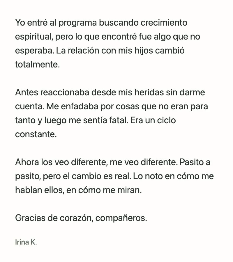 Irina K.: Yo entré al programa buscando crecimiento espiritual, pero lo que encontré fue algo que no esperaba. La relación con mis hijos cambió totalmente.
Antes reaccionaba desde mis heridas sin darme cuenta. Me enfadaba por cosas que no eran para tanto y luego me sentía fatal. Era un ciclo constante.
Ahora los veo diferente, me veo diferente. Pasito a pasito, pero el cambio es real. Lo noto en cómo me hablan ellos, en cómo me miran.
Gracias de corazón, compañeros.